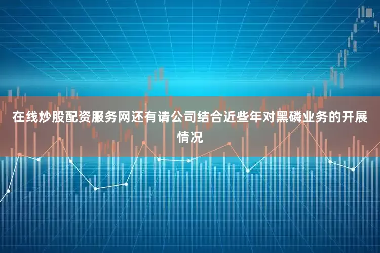 在线炒股配资服务网还有请公司结合近些年对黑磷业务的开展情况