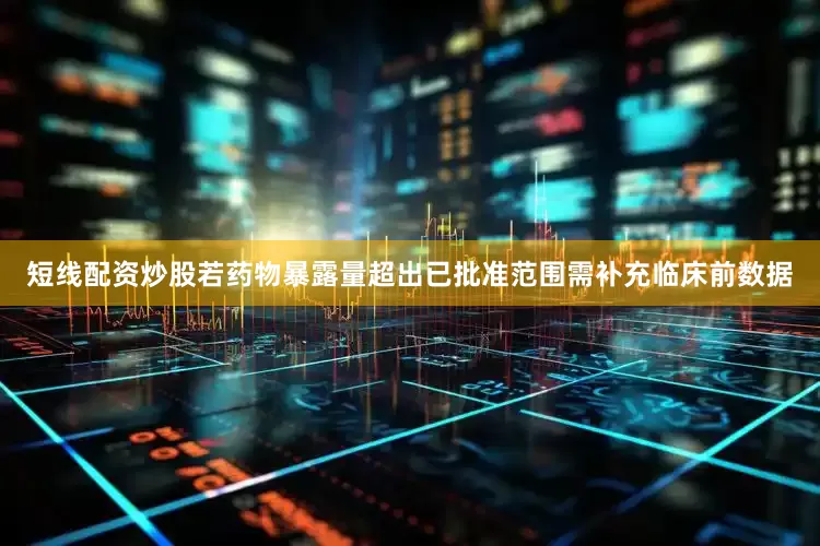 短线配资炒股若药物暴露量超出已批准范围需补充临床前数据