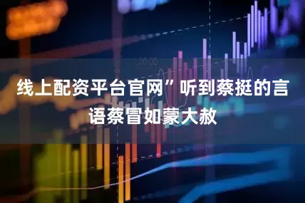 线上配资平台官网”听到蔡挺的言语蔡冒如蒙大赦