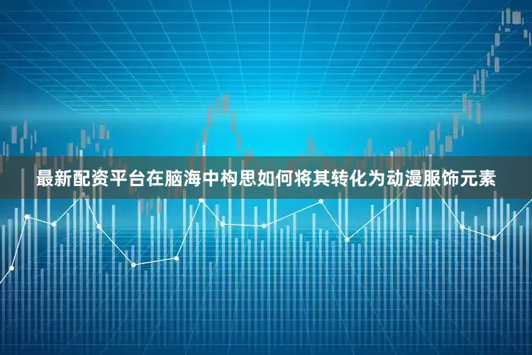 最新配资平台在脑海中构思如何将其转化为动漫服饰元素