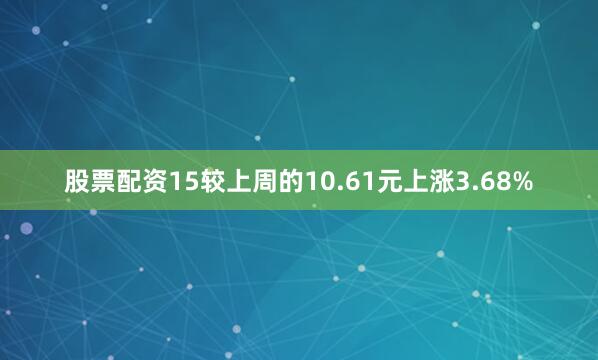 股票配资15较上周的10.61元上涨3.68%