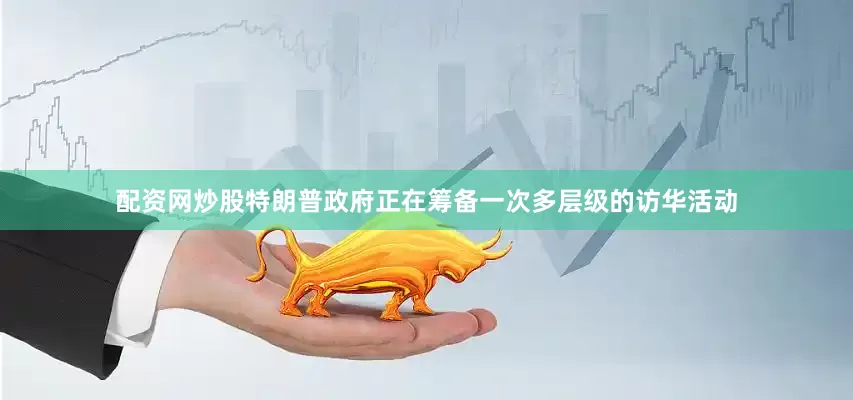 配资网炒股特朗普政府正在筹备一次多层级的访华活动