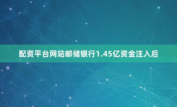 配资平台网站邮储银行1.45亿资金注入后
