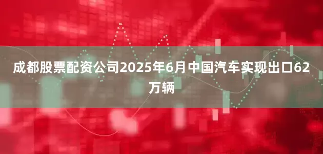成都股票配资公司2025年6月中国汽车实现出口62万辆