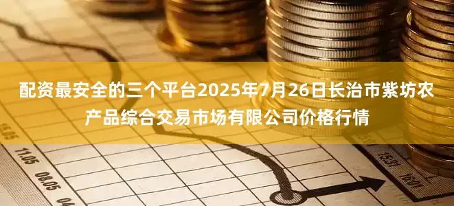 配资最安全的三个平台2025年7月26日长治市紫坊农产品综合交易市场有限公司价格行情