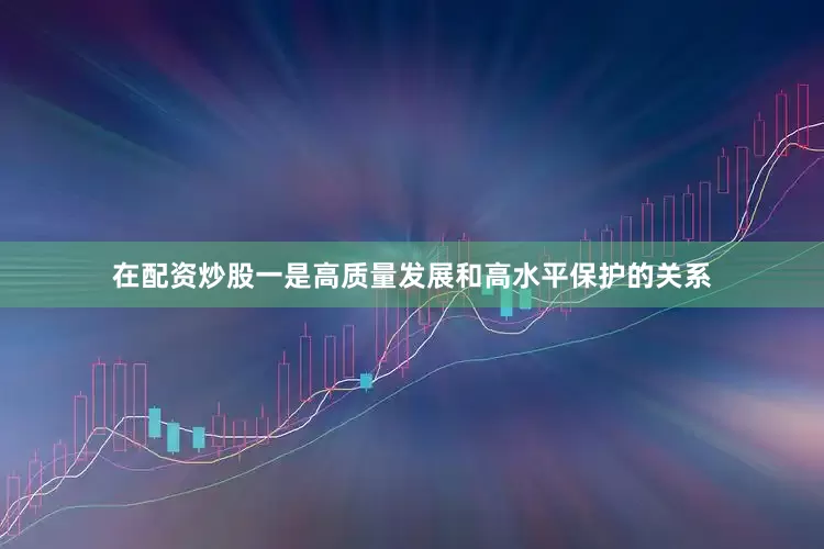 在配资炒股一是高质量发展和高水平保护的关系