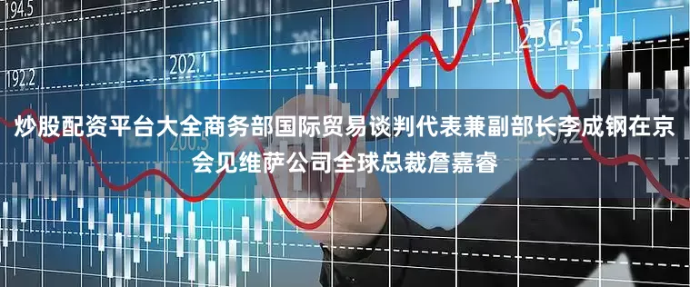 炒股配资平台大全商务部国际贸易谈判代表兼副部长李成钢在京会见维萨公司全球总裁詹嘉睿