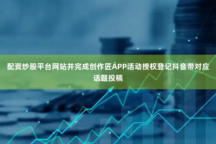 配资炒股平台网站并完成创作匠APP活动授权登记抖音带对应话题投稿