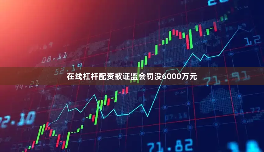 在线杠杆配资被证监会罚没6000万元
