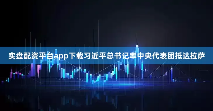 实盘配资平台app下载习近平总书记率中央代表团抵达拉萨